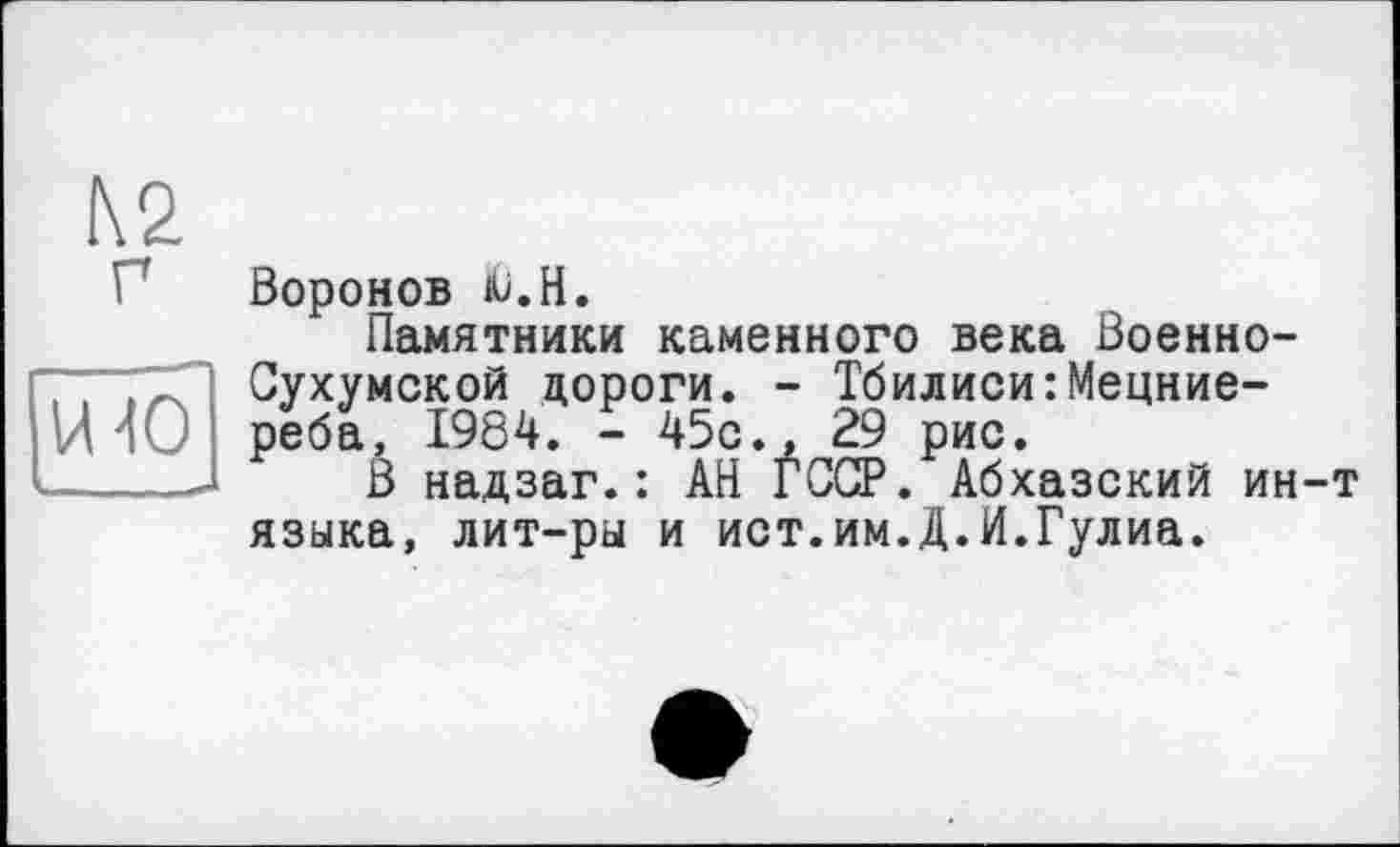 ﻿К2 г
[уГю
Воронов Ü.H.
Памятники каменного века Военно-Сухумской дороги. - Тбилиси:Мецние-реба, 1984. - 45с., 29 рис.
В надзаг.: АН ГССР. Абхазский ин-т языка, лит-ры и ист.им.Д.И.Гулиа.